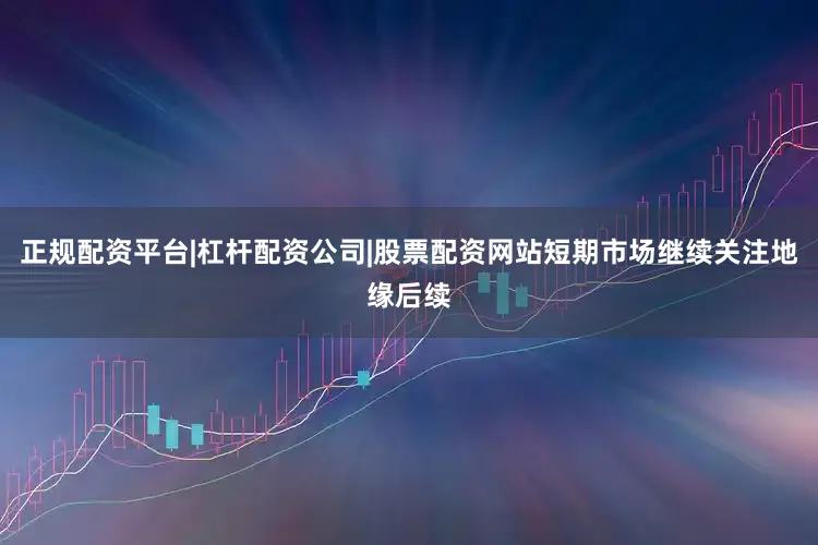 正规配资平台|杠杆配资公司|股票配资网站短期市场继续关注地缘后续