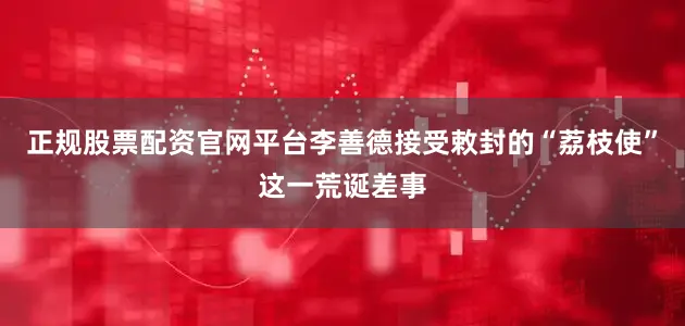 正规股票配资官网平台李善德接受敕封的“荔枝使”这一荒诞差事