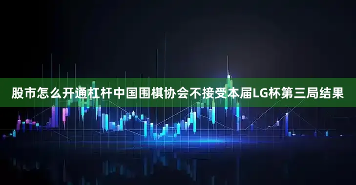 股市怎么开通杠杆中国围棋协会不接受本届LG杯第三局结果