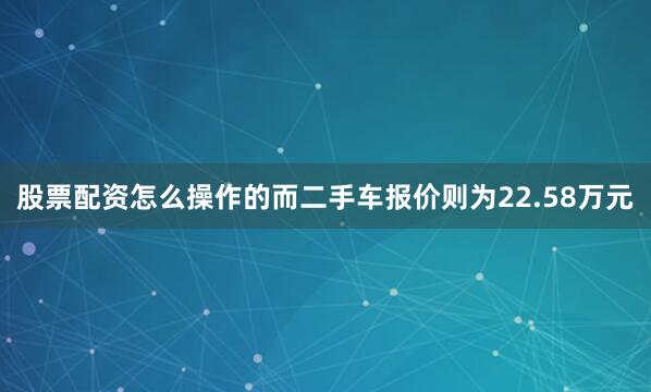 股票配资怎么操作的而二手车报价则为22.58万元