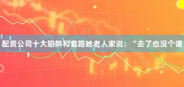 配资公司十大陷阱和套路她老人家说：“去了也没个谱