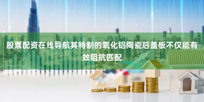 股票配资在线导航其特制的氧化铝陶瓷后盖板不仅能有效阻抗匹配