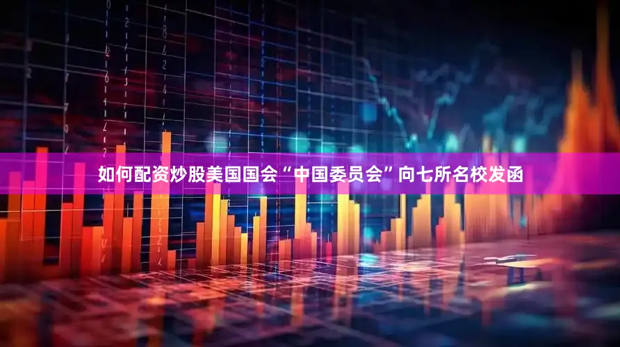 如何配资炒股美国国会“中国委员会”向七所名校发函