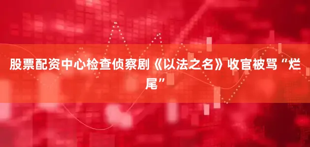 股票配资中心检查侦察剧《以法之名》收官被骂“烂尾”