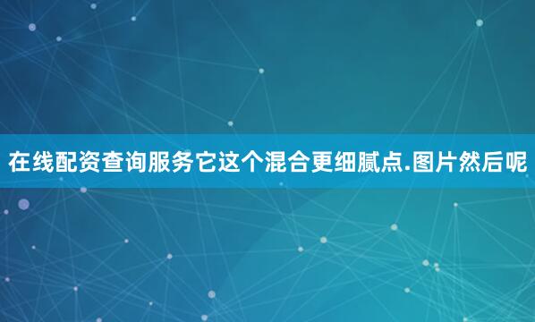 在线配资查询服务它这个混合更细腻点.图片然后呢