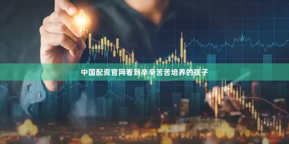 中国配资官网看到辛辛苦苦培养的孩子
